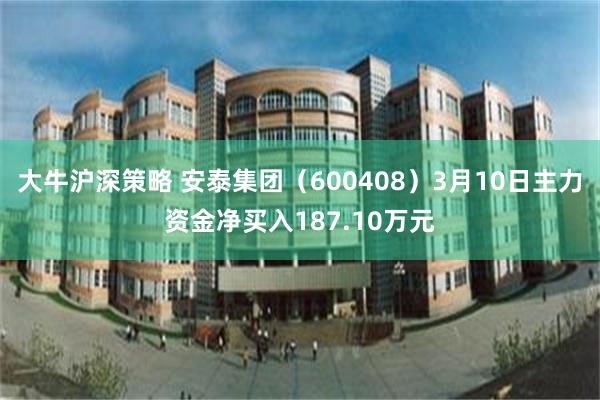 大牛沪深策略 安泰集团（600408）3月10日主力资金净买入187.10万元